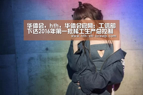 华体会,hth,华体会官网:工信部下达2016年第一批稀土生产总控制计划(图2) 华体会,hth,华体会官网